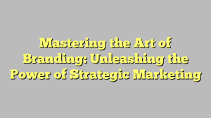 Mastering the Art of Branding: Unleashing the Power of Strategic Marketing