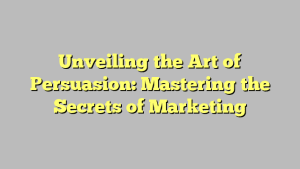 Unveiling the Art of Persuasion: Mastering the Secrets of Marketing