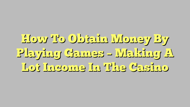 How To Obtain Money By Playing Games – Making A Lot Income In The Casino